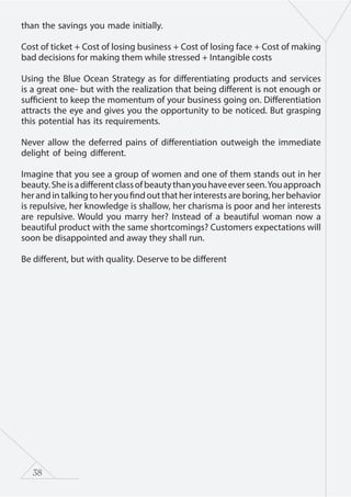 38
than the savings you made initially.
Cost of ticket + Cost of losing business + Cost of losing face + Cost of making
bad decisions for making them while stressed + Intangible costs
Using the Blue Ocean Strategy as for differentiating products and services
is a great one- but with the realization that being different is not enough or
sufficient to keep the momentum of your business going on. Differentiation
attracts the eye and gives you the opportunity to be noticed. But grasping
this potential has its requirements.
Never allow the deferred pains of differentiation outweigh the immediate
delight of being different.
Imagine that you see a group of women and one of them stands out in her
beauty.Sheisadifferentclassofbeautythanyouhaveeverseen.Youapproach
herandintalkingtoheryoufindoutthatherinterestsareboring,herbehavior
is repulsive, her knowledge is shallow, her charisma is poor and her interests
are repulsive. Would you marry her? Instead of a beautiful woman now a
beautiful product with the same shortcomings? Customers expectations will
soon be disappointed and away they shall run.
Be different, but with quality. Deserve to be different
 