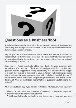 39
Questions as a Business Tool
Not all questions have the same value. Some questions have an «irritation value»
and all they do is antagonize the customer. On the other end there are questions
thatminecustomerinformation.
Why do you like this soft drink? Because it makes me feel fresh. There is an
opportunity here that freshness is an issue f the customer that would be worthy
of exploration. May be the customer cares for fresh meet than frozen meet and
it is the seller job to find out.
Have you ever heard somebody telling you «thanks for your questions as it
reminds me of so and so…). Think about it and you shall find out that your
question was the trigger for a selling opportunity. Was your question a trigger
of a habit that evoked in the mind of your customer? Habit selling is a great
way to sell more. What products associate with our habits? You shall find sea of
opportunities. In the Middle East people always drink water and Turkish coffee.
It is a habit. What are the hidden habits that your questions would bring to the
surface?
What car would you buy if you have no restrictions whatsoever would you buy?
A family car that makes every member of the family comfortable- a sign that
te interviewee cars for the interests of other.
A stable car that is solid to shocks- a sign this person is risk-avert. May be a
 
