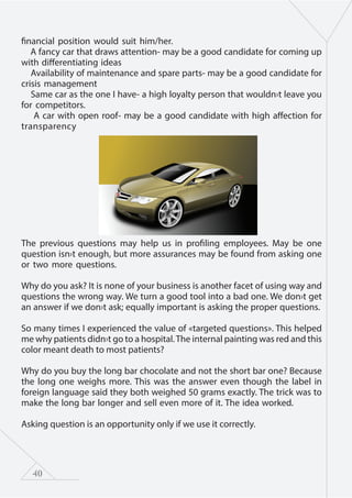 40
financial position would suit him/her.
A fancy car that draws attention- may be a good candidate for coming up
with differentiating ideas
Availability of maintenance and spare parts- may be a good candidate for
crisis management
Same car as the one I have- a high loyalty person that wouldn›t leave you
for competitors.
A car with open roof- may be a good candidate with high affection for
transparency
The previous questions may help us in profiling employees. May be one
question isn›t enough, but more assurances may be found from asking one
or two more questions.
Why do you ask? It is none of your business is another facet of using way and
questions the wrong way. We turn a good tool into a bad one. We don›t get
an answer if we don›t ask; equally important is asking the proper questions.
So many times I experienced the value of «targeted questions». This helped
me why patients didn›t go to a hospital.The internal painting was red and this
color meant death to most patients?
Why do you buy the long bar chocolate and not the short bar one? Because
the long one weighs more. This was the answer even though the label in
foreign language said they both weighed 50 grams exactly. The trick was to
make the long bar longer and sell even more of it. The idea worked.
Asking question is an opportunity only if we use it correctly.
 
