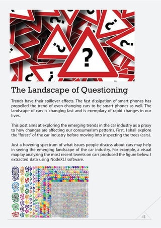 41
The Landscape of Questioning
Trends have their spillover effects. The fast dissipation of smart phones has
propelled the trend of even changing cars to be smart phones as well. The
landscape of cars is changing fast and is exemplary of rapid changes in our
lives.
This post aims at exploring the emerging trends in the car industry as a proxy
to how changes are affecting our consumerism patterns. First, I shall explore
the “forest” of the car industry before moving into inspecting the trees (cars).
Just a hovering spectrum of what issues people discuss about cars may help
in seeing the emerging landscape of the car industry. For example, a visual
map by analyzing the most recent tweets on cars produced the figure below. I
extracted data using NodeXLl software.
 