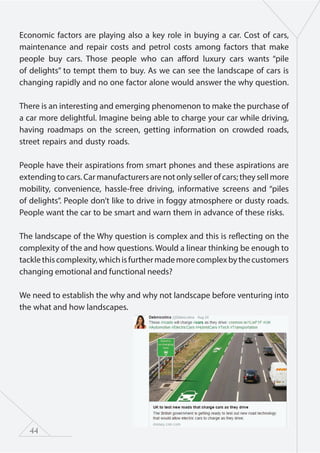 44
Economic factors are playing also a key role in buying a car. Cost of cars,
maintenance and repair costs and petrol costs among factors that make
people buy cars. Those people who can afford luxury cars wants “pile
of delights” to tempt them to buy. As we can see the landscape of cars is
changing rapidly and no one factor alone would answer the why question.
There is an interesting and emerging phenomenon to make the purchase of
a car more delightful. Imagine being able to charge your car while driving,
having roadmaps on the screen, getting information on crowded roads,
street repairs and dusty roads.
People have their aspirations from smart phones and these aspirations are
extending to cars. Car manufacturers are not only seller of cars; they sell more
mobility, convenience, hassle-free driving, informative screens and “piles
of delights”. People don’t like to drive in foggy atmosphere or dusty roads.
People want the car to be smart and warn them in advance of these risks.
The landscape of the Why question is complex and this is reflecting on the
complexity of the and how questions. Would a linear thinking be enough to
tacklethiscomplexity,whichisfurthermademorecomplexbythecustomers
changing emotional and functional needs?
We need to establish the why and why not landscape before venturing into
the what and how landscapes.
 