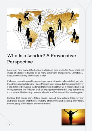 6
Who Is a Leader? A Provocative
Perspective
Amazingly how many definitions of leaders and their attributes. Sometimes, the
image of a leader is blurred by so many definitions and profiling. Sometimes, I
question the validity of the word leader.
If a leader has a vision and is unable to persuade others to believe in his/her vision
then this leader is distancing himself/herself from people. Is this leadership? Even
if the distance between a leader and followers is not that far in meters; it is not so
in engagement. The followers shall disengage from visions that they don›t desire
to come true.The bonding between a leader and followers shall soon disappear.
I believe that people don›t follow people; instead they follow a leaders› vision
and future dreams that they see worthy of following and realizing. They follow
their trusting of the leader and their dreams.
 