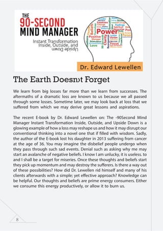 8
The Earth Doesn›t Forget
We learn from big losses far more than we learn from successes. The
aftermaths of a dramatic loss are known to us because we all passed
through some losses. Sometime later, we may look back at loss that we
suffered from which we may derive great lessons and aspirations.
The recent E-book by Dr. Edward Lewellen on: The -90Second Mind
Manager Instant Transformation Inside, Outside, and Upside Down is a
glowing example of how a loss may reshape us and how it may disrupt our
conventional thinking into a novel one that if filled with wisdom. Sadly,
the author of the E-book lost his daughter in 2013 suffering from cancer
at the age of 36. You may imagine the disbelief people undergo when
they pass through such sad events. Denial such as asking why me may
start an avalanche of negative beliefs. I know I am unlucky, it is useless. to
and I shall be a target for miseries. Once these thoughts and beliefs start
they pick up momentum and may destroy the sufferers. Is there a way out
of these possibilities? How did Dr. Lewellen rid himself and many of his
clients afterwards with a simple; yet effective approach? Knowledge can
be helpful. Our thoughts and beliefs are prime energy consumers. Either
we consume this energy productively, or allow it to burn us.
 