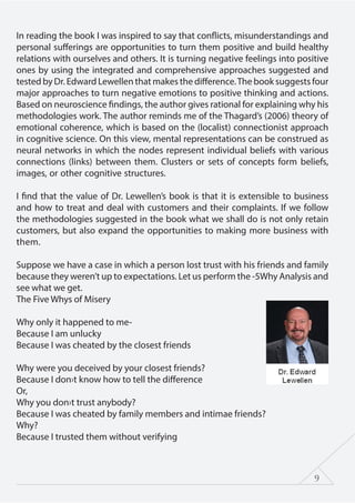 9
In reading the book I was inspired to say that conflicts, misunderstandings and
personal sufferings are opportunities to turn them positive and build healthy
relations with ourselves and others. It is turning negative feelings into positive
ones by using the integrated and comprehensive approaches suggested and
tested by Dr. Edward Lewellen that makes the difference.The book suggests four
major approaches to turn negative emotions to positive thinking and actions.
Based on neuroscience findings, the author gives rational for explaining why his
methodologies work. The author reminds me of the Thagard’s (2006) theory of
emotional coherence, which is based on the (localist) connectionist approach
in cognitive science. On this view, mental representations can be construed as
neural networks in which the nodes represent individual beliefs with various
connections (links) between them. Clusters or sets of concepts form beliefs,
images, or other cognitive structures.
I find that the value of Dr. Lewellen’s book is that it is extensible to business
and how to treat and deal with customers and their complaints. If we follow
the methodologies suggested in the book what we shall do is not only retain
customers, but also expand the opportunities to making more business with
them.
Suppose we have a case in which a person lost trust with his friends and family
because they weren’t up to expectations. Let us perform the -5Why Analysis and
see what we get.
The Five Whys of Misery
Why only it happened to me-
Because I am unlucky
Because I was cheated by the closest friends
Why were you deceived by your closest friends?
Because I don›t know how to tell the difference
Or,
Why you don›t trust anybody?
Because I was cheated by family members and intimae friends?
Why?
Because I trusted them without verifying
 