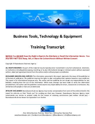 1




           Business Tools, Technology & Equipment

                                    Training Transcript
NOTICE: You DO NOT Have the Right to Reprint, Re-Distribute or Resell the Information Herein. You
Also MAY NOT Give Away, Sell, or Share the Content Herein Without Written Consent

Copyright © Baanabaana Business Agency

ALL RIGHTS RESERVED. No part of this material may be reproduced or transmitted in any form whatsoever, electronic,
or mechanical, including photocopying, recording, or by any informational storage or retrieval system without expressed
written, dated and signed permission from the author and/or without proper accreditation.

DISCLAIMER AND/OR LEGAL NOTICES: The information presented in this report represents the views of the publisher as
of the date of publication. The publisher reserves the rights to alter and update their opinions based on new conditions.
This report is for informational purposes only. The author and the publisher do not accept any responsibilities for any
liabilities resulting from the use of this information. While every attempt has been made to verify the information
provided here, the author and the publisher cannot assume any responsibility for errors, inaccuracies or omissions. Any
similarities with people or facts are unintentional.

AFFILIATE DISCLAIMER: Baanabaana Business Agency may receive compensation from some of the entities listed in this
report for referrals, as their “thank you” for sending you their way. However, Baanabaana Business Agency never
recommends any service or product solely for the reason of receiving commissions (and neither should you) –
Baanabaana Business knows our reputation is on the line.




                     Free Online Business Training - Week Two - Writing Your Business Plan
            www.baanabaana.com | Facebook.com/Baanabaana | @Baanabaana | info@baanabaana.com
 