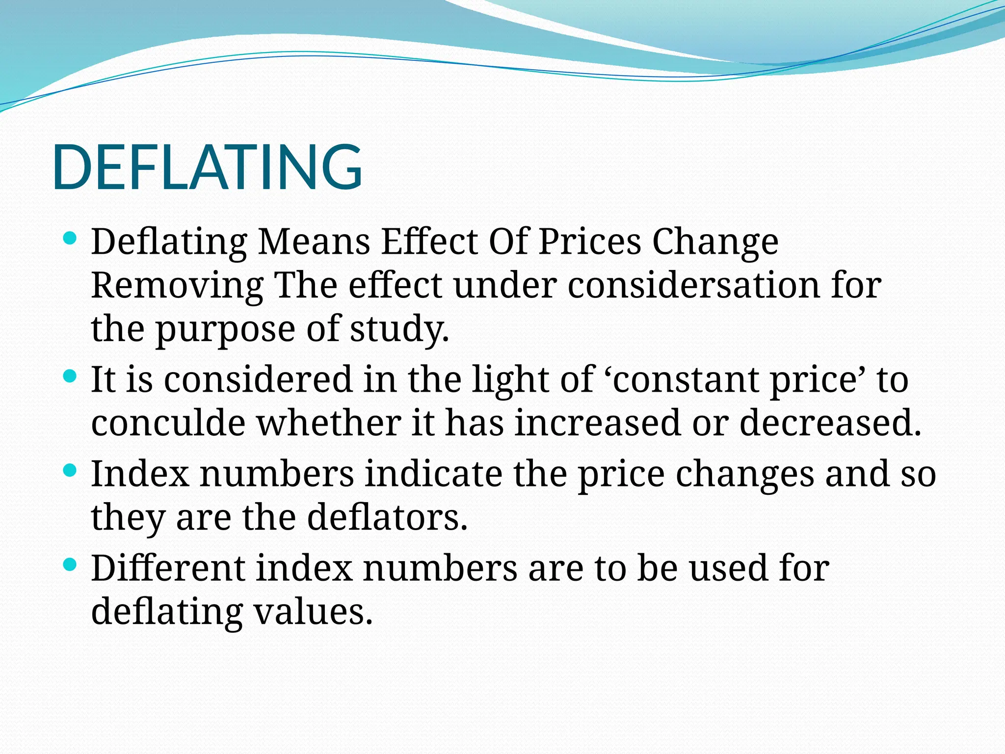 DEFLATING
 Deflating Means Effect Of Prices Change
Removing The effect under considersation for
the purpose of study.
 It is considered in the light of ‘constant price’ to
conculde whether it has increased or decreased.
 Index numbers indicate the price changes and so
they are the deflators.
 Different index numbers are to be used for
deflating values.
 