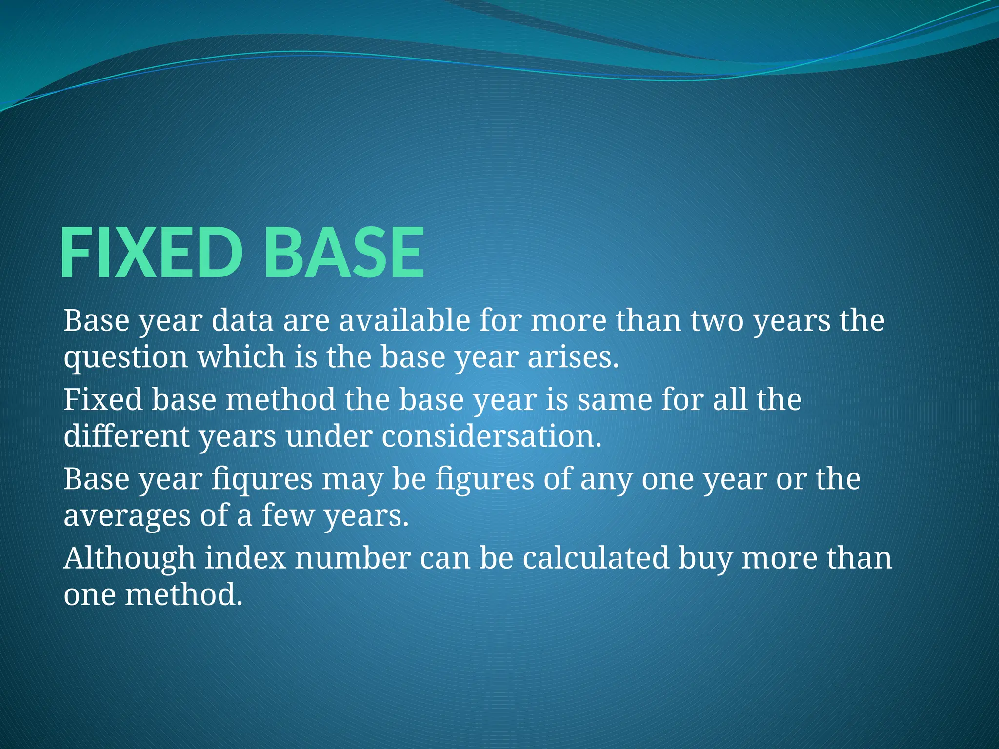 FIXED BASE
Base year data are available for more than two years the
question which is the base year arises.
Fixed base method the base year is same for all the
different years under considersation.
Base year fiqures may be figures of any one year or the
averages of a few years.
Although index number can be calculated buy more than
one method.
 