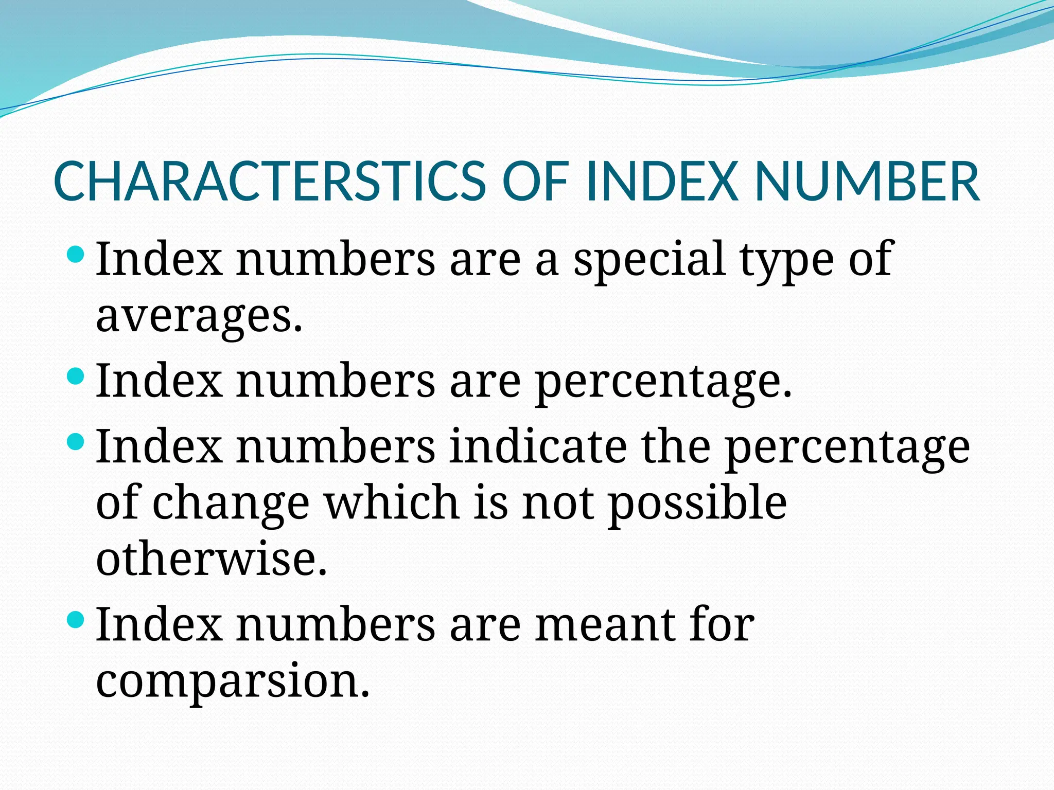 CHARACTERSTICS OF INDEX NUMBER
 Index numbers are a special type of
averages.
 Index numbers are percentage.
 Index numbers indicate the percentage
of change which is not possible
otherwise.
 Index numbers are meant for
comparsion.
 