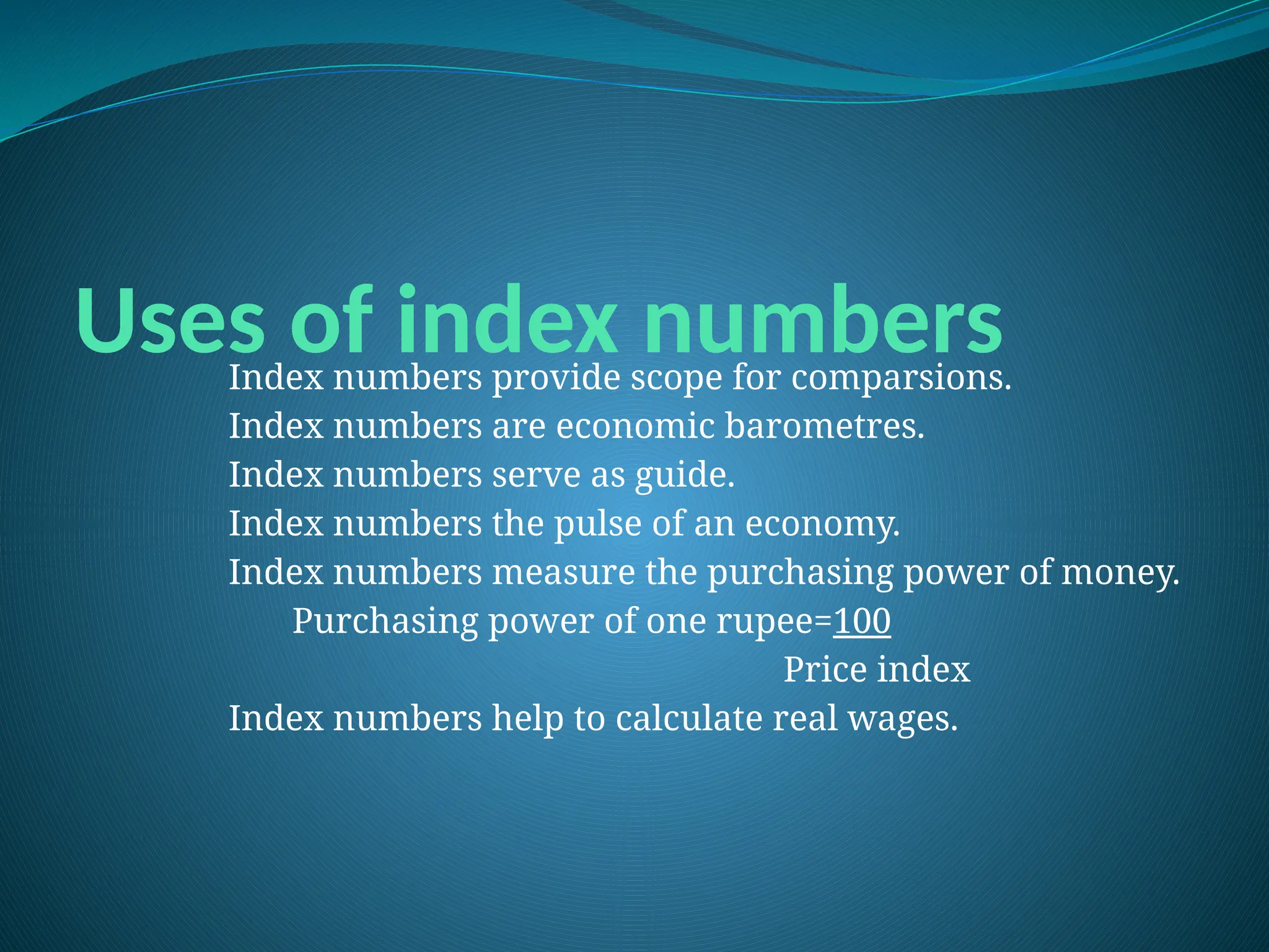 Uses of index numbers
Index numbers provide scope for comparsions.
Index numbers are economic barometres.
Index numbers serve as guide.
Index numbers the pulse of an economy.
Index numbers measure the purchasing power of money.
Purchasing power of one rupee=100
Price index
Index numbers help to calculate real wages.
 