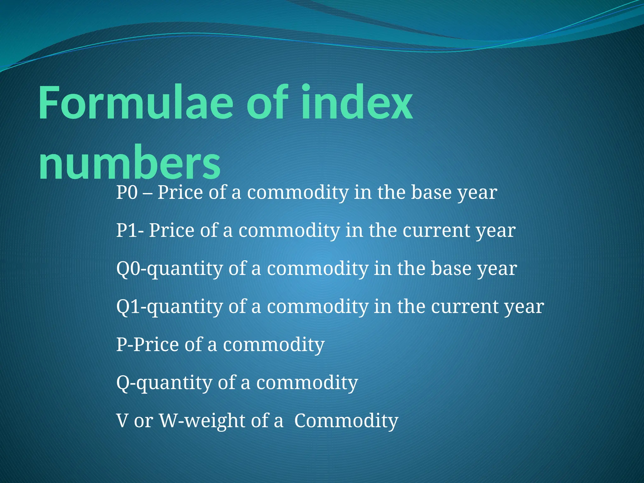 Formulae of index
numbers
P0 – Price of a commodity in the base year
P1- Price of a commodity in the current year
Q0-quantity of a commodity in the base year
Q1-quantity of a commodity in the current year
P-Price of a commodity
Q-quantity of a commodity
V or W-weight of a Commodity
 