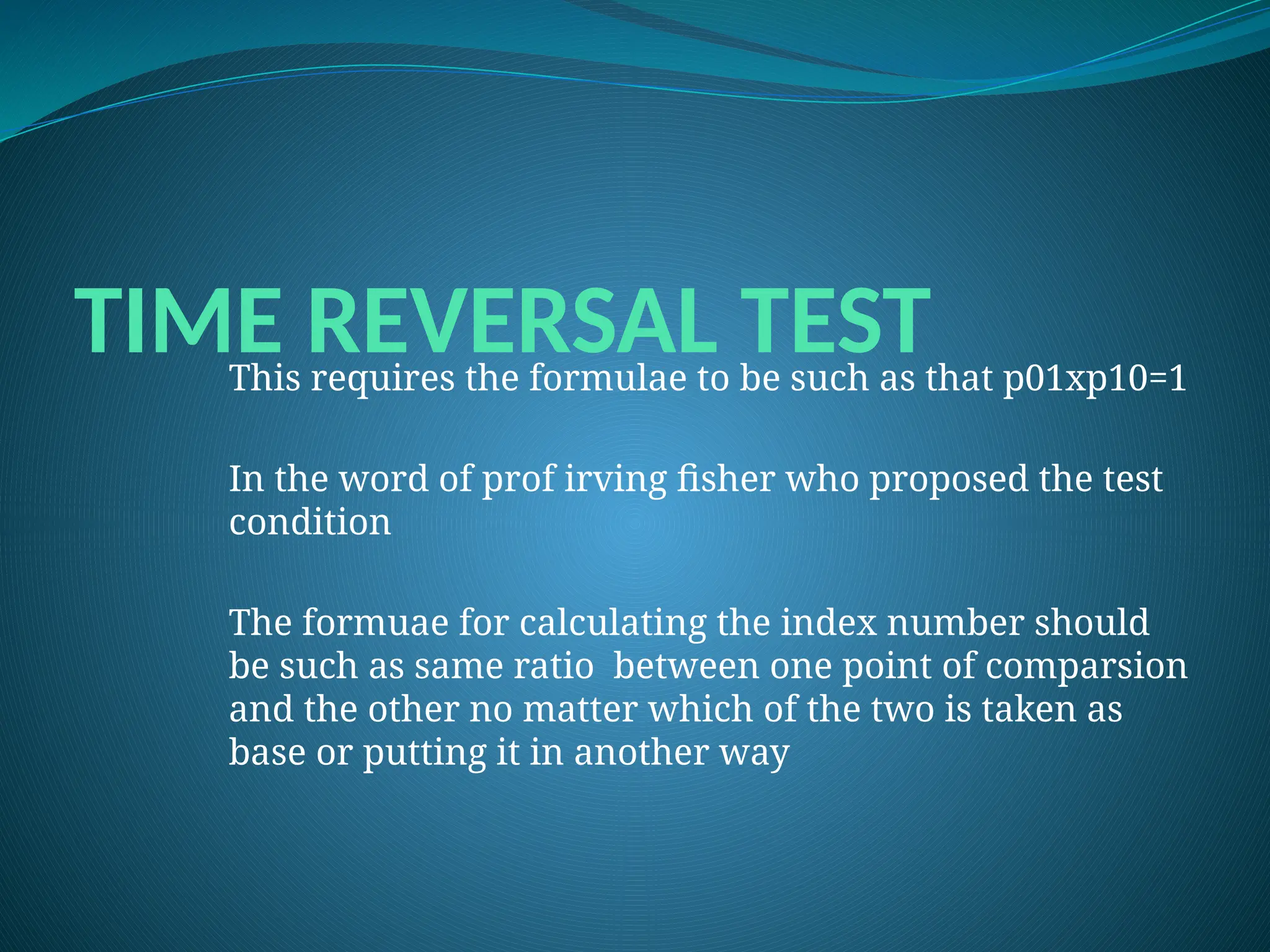 TIME REVERSAL TEST
This requires the formulae to be such as that p01xp10=1
In the word of prof irving fisher who proposed the test
condition
The formuae for calculating the index number should
be such as same ratio between one point of comparsion
and the other no matter which of the two is taken as
base or putting it in another way
 