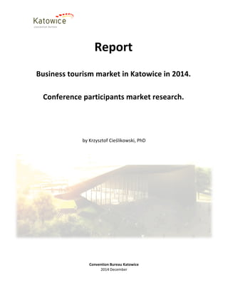 Convention	
  Bureau	
  Katowice	
  
2014	
  December	
  
	
  
	
  
	
  
	
  
by	
  Krzysztof	
  Cieślikowski,	
  PhD	
  
Report	
  
	
  
Business	
  tourism	
  market	
  in	
  Katowice	
  in	
  2014.	
  
	
  
Conference	
  participants	
  market	
  research.	
  
	
  
 
