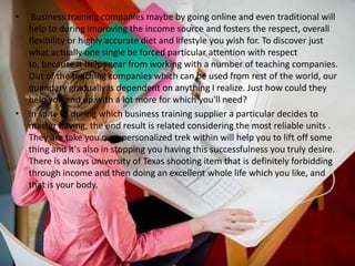 •  Business training companies maybe by going online and even traditional will
  help to during improving the income source and fosters the respect, overall
  flexibility or highly accurate diet and lifestyle you wish for. To discover just
  what actually one single be forced particular attention with respect
  to, because it helps gear from working with a number of teaching companies.
  Out of the teaching companies which can be used from rest of the world, our
  quandary gradually is dependent on anything I realize. Just how could they
  help you end up with a lot more for which you'll need?
• In spite of during which business training supplier a particular decides to
  master having, the end result is related considering the most reliable units .
  They are take you over personalized trek within will help you to lift off some
  thing and it's also in stopping you having this successfulness you truly desire.
  There is always university of Texas shooting item that is definitely forbidding
  through income and then doing an excellent whole life which you like, and
  that is your body.
 