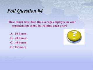 Poll Question #4

How much time does the average employee in your
  organization spend in training each year?

 A.   10 hours
 B.   20 hours
 C.   40 hours
 D.   Or more
 