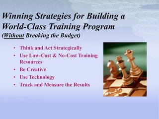 Winning Strategies for Building a
World-Class Training Program
(Without Breaking the Budget)
    • Think and Act Strategically
    • Use Low-Cost & No-Cost Training
      Resources
    • Be Creative
    • Use Technology
    • Track and Measure the Results
 