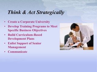 Think & Act Strategically
• Create a Corporate University
• Develop Training Programs to Meet
  Specific Business Objectives
• Build Curriculum-Based
  Development Plans
• Enlist Support of Senior
  Management
• Communicate
 