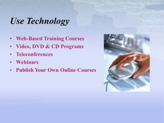 Use Technology
•   Web-Based Training Courses
•   Video, DVD & CD Programs
•   Teleconferences
•   Webinars
•   Publish Your Own Online Courses
 