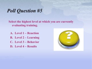 Poll Question #5

Select the highest level at which you are currently
  evaluating training.

 A.   Level 1 – Reaction
 B.   Level 2 – Learning
 C.   Level 3 – Behavior
 D.   Level 4 – Results
 