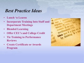 Best Practice Ideas
• Lunch „n Learns
• Incorporate Training Into Staff and
  Department Meetings
• Blended Learning
• Offer CEU‟s and College Credit
• Tie Training to Performance
  Reviews
• Create Certificate or Awards
  Program
 