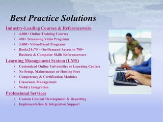 Best Practice Solutions
Industry-Leading Courses & Referenceware
    •   4,000+ Online Training Courses
    •   400+ Streaming Video Programs
    •   3,000+ Video-Based Programs
    •   Books24x7® - On-Demand Access to 700+
        Business & Computer Skills Referenceware
Learning Management System (LMS)
    •   Customized Online Universities or Learning Centers
    •   No Setup, Maintenance or Hosting Fees
    •   Competency & Certification Modules
    •   Classroom Management
    •   WebEx Integration
Professional Services
    •   Custom Content Development & Reporting
    •   Implementation & Integration Support
 