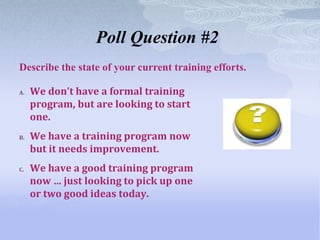 Poll Question #2
Describe the state of your current training efforts.

A.   We don’t have a formal training
     program, but are looking to start
     one.
B.   We have a training program now
     but it needs improvement.
C.   We have a good training program
     now … just looking to pick up one
     or two good ideas today.
 