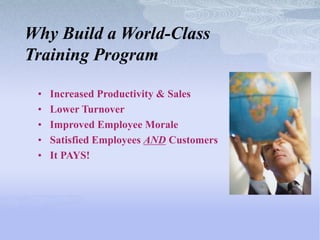 Why Build a World-Class
Training Program

 •   Increased Productivity & Sales
 •   Lower Turnover
 •   Improved Employee Morale
 •   Satisfied Employees AND Customers
 •   It PAYS!
 