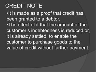 CREDIT NOTE 
•It is made as a proof that credit has 
been granted to a debtor. 
•The effect of it that the amount of the 
customer’s indebtedness is reduced or, 
it is already settled, to enable the 
customer to purchase goods to the 
value of credit without further payment. 
 