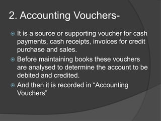 2. Accounting Vouchers- 
 It is a source or supporting voucher for cash 
payments, cash receipts, invoices for credit 
purchase and sales. 
 Before maintaining books these vouchers 
are analysed to determine the account to be 
debited and credited. 
 And then it is recorded in “Accounting 
Vouchers” 
 