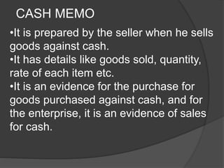 CASH MEMO 
•It is prepared by the seller when he sells 
goods against cash. 
•It has details like goods sold, quantity, 
rate of each item etc. 
•It is an evidence for the purchase for 
goods purchased against cash, and for 
the enterprise, it is an evidence of sales 
for cash. 
 
