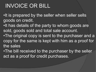 INVOICE OR BILL 
•It is prepared by the seller when seller sells 
goods on credit. 
•It has details of the party to whom goods are 
sold, goods sold and total sale account. 
•The original copy is sent to the purchaser and a 
copy for the same is kept with him as a proof for 
the sales 
•The bill received to the purchaser by the seller 
act as a proof for credit purchases. 
 