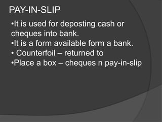 PAY-IN-SLIP 
•It is used for deposting cash or 
cheques into bank. 
•It is a form available form a bank. 
• Counterfoil – returned to 
•Place a box – cheques n pay-in-slip 
 