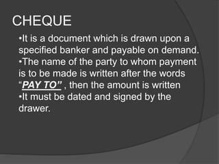 CHEQUE 
•It is a document which is drawn upon a 
specified banker and payable on demand. 
•The name of the party to whom payment 
is to be made is written after the words 
“PAY TO” , then the amount is written 
•It must be dated and signed by the 
drawer. 
 