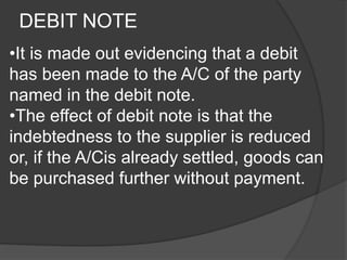 DEBIT NOTE 
•It is made out evidencing that a debit 
has been made to the A/C of the party 
named in the debit note. 
•The effect of debit note is that the 
indebtedness to the supplier is reduced 
or, if the A/Cis already settled, goods can 
be purchased further without payment. 
 