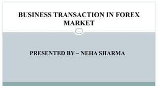 PRESENTED BY – NEHA SHARMA
BUSINESS TRANSACTION IN FOREX
MARKET
1
 