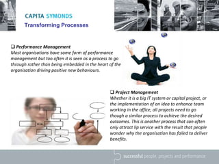 Transforming Processes
 Performance Management
Most organisations have some form of performance
management but too often it is seen as a process to go
through rather than being embedded in the heart of the
organisation driving positive new behaviours.
 Project Management
Whether it is a big IT system or capital project, or
the implementation of an idea to enhance team
working in the office, all projects need to go
though a similar process to achieve the desired
outcomes. This is another process that can often
only attract lip service with the result that people
wonder why the organisation has failed to deliver
benefits.
 