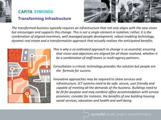 Transforming Infrastructure
The transformed business typically requires an infrastructure that not only aligns with the new vision
but encourages and supports this change. This is not a single element in isolation; rather, it is the
combination of aligned incentives, well managed people development, robust enabling technology,
dynamic real estate and a transformation approach that actually realises the anticipated benefits.
This is why a co-ordinated approach to change is so essential; ensuring
that vision and objectives are aligned for all those involved, whether it
be a combination of staff teams or multi agency partners.
Consultation is critical; technology provides the solution but people are
the formula for success.
Innovative approaches may be required to share services and
infrastructure. ICT systems need to be safe, secure, user friendly and
capable of meeting all the demands of the business. Buildings need to
be fit for purpose and may combine office accommodation with service
provision; consider for instance, the benefits of one building housing
social services, education and health and well-being.
 