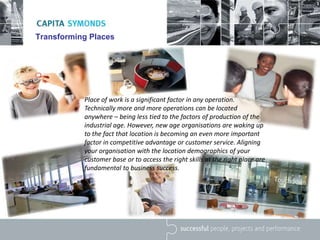 Transforming Places
Place of work is a significant factor in any operation.
Technically more and more operations can be located
anywhere – being less tied to the factors of production of the
industrial age. However, new age organisations are waking up
to the fact that location is becoming an even more important
factor in competitive advantage or customer service. Aligning
your organisation with the location demographics of your
customer base or to access the right skills at the right place are
fundamental to business success.
 