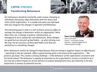 Transforming Behaviours
Our behaviours should be constantly under review; changing as
individuals and groups align themselves with the values and
vision of the organisation. It is usually only when you look back
that you recognise the changes in approach and behaviour.
The interesting point is that it is rare to find a conscious effort to
manage the change in behaviours within an organisation. More
often than not, a change in process, infrastructure, or
management are a catalyst for new behaviours. Some changes
are good but we also pick up bad habits – as when driving a car.
We may not be conscious of these bad habits until they are
pointed out or something changes.
Other behaviours need to be changed simply because they are having a negative impact on effectiveness
– operating in silos for example. Often a good starting point is the brand of the organisation – ‘the
promise you keep’. This creates a strong challenge – is the behaviour of the organisation consistent with
the brand values? The behaviour is equally as important as the organisation’s services or products as it
not only has a direct impact on service delivery or product development time, but indirectly in the first
impressions it conveys to potential recruits.
Dave Cordy
Senior Consultant
Passion – sustainable change
Expertise – people engagement &
transformational change
 
