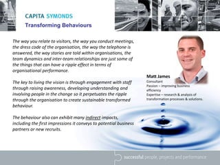 Transforming Behaviours
The way you relate to visitors, the way you conduct meetings,
the dress code of the organisation, the way the telephone is
answered, the way stories are told within organisations, the
team dynamics and inter-team relationships are just some of
the things that can have a ripple effect in terms of
organisational performance.
The key to living the vision is through engagement with staff
through raising awareness, developing understanding and
involving people in the change so it perpetuates the ripple
through the organisation to create sustainable transformed
behaviour.
The behaviour also can exhibit many indirect impacts,
including the first impressions it conveys to potential business
partners or new recruits.
Matt James
Consultant
Passion – improving business
efficiency
Expertise – research & analysis of
transformation processes & solutions.
 