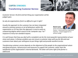 Transforming Customer Service
Customer Service: the first and last thing your organisation will be
judged upon.
So why do organisations find it so difficult to get it right?
Usually the approach to the customer has not been integrated
around a common process or set of behaviours within the
organisation or if it has then the approach is stuck to with an
unwavering dogma which resorts to the ‘computer says “no”’
response to every non standard request.
Kevin Lane
Senior Consultant
Passion – improving service experience
Expertise – people engagement &
process change
It is well known that how you deal with a complaint can be the most powerful representation of your
vision and values. In fixing a problem you can ensure a customer stays with you for life and new
customers hear about your willingness to put things right and provide excellent service.
Transforming customer service depends on the alignment of the people to the organisational values
and good processes, infrastructure and measures to support the customer, rather than the
satisfaction of the organisation’s internal demands. The latter will come right if the former is
addressed.
 
