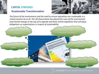 Sustainable Transformation
The future of the environment and the need to ensure operations are sustainable is a
critical concern to us all. The UK Government has placed the issue of the environment
and climate change at the top of its agenda and there will be legislation that will place
obligations on organisations in respect of sustainability.
Reduced Carbon
footprint
Reduced use of
paper
Reduced waste –
increased recycling
Reduced energy
utilisation
Reduced
environmental impact
Use of
environmentally
friendly materials
 