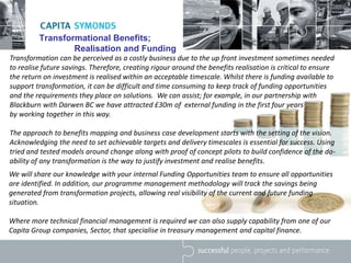 Transformational Benefits;
Realisation and Funding
Transformation can be perceived as a costly business due to the up front investment sometimes needed
to realise future savings. Therefore, creating rigour around the benefits realisation is critical to ensure
the return on investment is realised within an acceptable timescale. Whilst there is funding available to
support transformation, it can be difficult and time consuming to keep track of funding opportunities
and the requirements they place on solutions. We can assist; for example, in our partnership with
Blackburn with Darwen BC we have attracted £30m of external funding in the first four years
by working together in this way.
The approach to benefits mapping and business case development starts with the setting of the vision.
Acknowledging the need to set achievable targets and delivery timescales is essential for success. Using
tried and tested models around change along with proof of concept pilots to build confidence of the do-
ability of any transformation is the way to justify investment and realise benefits.
We will share our knowledge with your internal Funding Opportunities team to ensure all opportunities
are identified. In addition, our programme management methodology will track the savings being
generated from transformation projects, allowing real visibility of the current and future funding
situation.
Where more technical financial management is required we can also supply capability from one of our
Capita Group companies, Sector, that specialise in treasury management and capital finance.
 