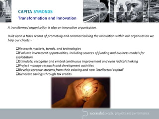 Transformation and Innovation
A transformed organisation is also an innovative organisation.
Built upon a track record of promoting and commercialising the innovation within our organisation we
help our clients:-
Research markets, trends, and technologies
Evaluate investment opportunities, including sources of funding and business models for
exploitation
Stimulate, recognise and embed continuous improvement and even radical thinking
Project manage research and development activities
Develop revenue streams from their existing and new ‘intellectual capital’
Generate savings through tax credits.
 