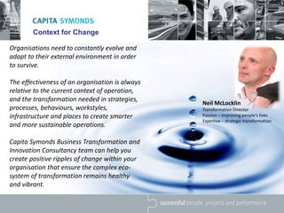 Context for Change
Organisations need to constantly evolve and
adapt to their external environment in order
to survive.
The effectiveness of an organisation is always
relative to the current context of operation,
and the transformation needed in strategies,
processes, behaviours, workstyles,
infrastructure and places to create smarter
and more sustainable operations.
Capita Symonds Business Transformation and
Innovation Consultancy team can help you
create positive ripples of change within your
organisation that ensure the complex eco-
system of transformation remains healthy
and vibrant.
Neil McLocklin
Transformation Director
Passion – improving people’s lives
Expertise – strategic transformation
 