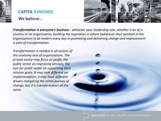 We believe…
Transformation is everyone’s business - whatever your leadership role; whether it be of a
country or an organisation, building the aspiration in others (whatever their position in the
organisation) to be leaders every day in promoting and delivering change and improvement
is part of transformation.
Transformation is needed in all sectors of
the economy and all organisations. The
private sector may focus on profit, the
public sector on improving services, the
non-for profit sector on supporting their
mission goals It may look different on
implementation, it may have different
drivers instigating the initial journey of
change, but it is transformation all the
same.
 