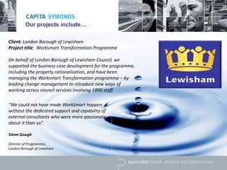 Our projects include…
“We could not have made WorkSmart happen
without the dedicated support and capability of
external consultants who were more passionate
about it than us”.
Steve Gough
Director of Programmes,
London Borough of Lewisham
Client: London Borough of Lewisham
Project title: Worksmart Transformation Programme
On behalf of London Borough of Lewisham Council, we
supported the business case development for the programme,
including the property rationalisation, and have been
managing the Worksmart Transformation programme – by
leading change management to introduce new ways of
working across council services involving 1800 staff.
 