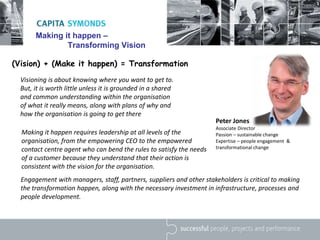 Making it happen –
Transforming Vision
Visioning is about knowing where you want to get to.
But, it is worth little unless it is grounded in a shared
and common understanding within the organisation
of what it really means, along with plans of why and
how the organisation is going to get there
Making it happen requires leadership at all levels of the
organisation, from the empowering CEO to the empowered
contact centre agent who can bend the rules to satisfy the needs
of a customer because they understand that their action is
consistent with the vision for the organisation.
(Vision) + (Make it happen) = Transformation
Peter Jones
Associate Director
Passion – sustainable change
Expertise – people engagement &
transformational change
Engagement with managers, staff, partners, suppliers and other stakeholders is critical to making
the transformation happen, along with the necessary investment in infrastructure, processes and
people development.
 