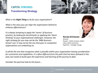 Transforming Strategy
What is the Right Thing to do for your organisation?
What is the story you can align the organisation behind to
enhance effectiveness?
It is always tempting to apply the ‘norms’ of business
practice, by looking for benchmarks or applying the ‘latest
thinking’ to your organisational challenges. However, the
right strategy for you may not be the ‘MBA Business
School’ one. It may not be the one that peer or competitor
organisations are embarking on.
Renata Drinkwater
Director
Passion – better services, better
value, better outcomes
Expertise – strategic change
It will be the one that recognises what is possible within your organisation having consideration
for constraints and capabilities. It is often different from the path that has been followed in the
past, but needs to build upon the experience and learning of the journey to date.
Consider the past but look to the future…
 