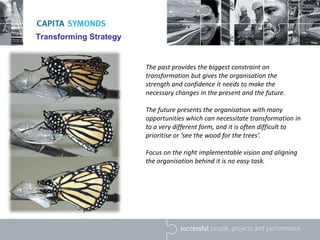 Transforming Strategy
The past provides the biggest constraint on
transformation but gives the organisation the
strength and confidence it needs to make the
necessary changes in the present and the future.
The future presents the organisation with many
opportunities which can necessitate transformation in
to a very different form, and it is often difficult to
prioritise or ‘see the wood for the trees’.
Focus on the right implementable vision and aligning
the organisation behind it is no easy task.
 