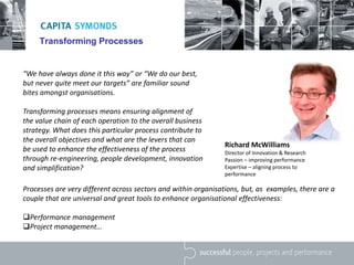 Transforming Processes
“We have always done it this way” or “We do our best,
but never quite meet our targets” are familiar sound
bites amongst organisations.
Transforming processes means ensuring alignment of
the value chain of each operation to the overall business
strategy. What does this particular process contribute to
the overall objectives and what are the levers that can
be used to enhance the effectiveness of the process
through re-engineering, people development, innovation
and simplification?
Richard McWilliams
Director of Innovation & Research
Passion – improving performance
Expertise – aligning process to
performance
Processes are very different across sectors and within organisations, but, as examples, there are a
couple that are universal and great tools to enhance organisational effectiveness:
Performance management
Project management…
 